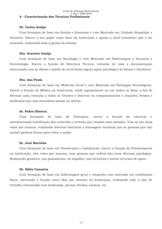 Curso de Animação Sociocultural
1º Ano / 2009-2010
18
4 - Caracterização dos Técnicos Profissionais
Dr. Carlos Araújo
Com formação de base em Gestão e Economia e com Mestrado em Unidade Hospitalar e
Geriatria. Exerce o seu poder como dono da Instituição e apoios a nível económico que o lar
necessite, realizando toda a gestão do mesmo.
Dra. Graciete Araújo
Com formação de base em Sociologia e com Mestrado em Enfermagem e Geriatria e
Gerontologia. Exerce a função de Directora Técnica, tratando de toda a documentação
relacionada com as idosas e dando de certa forma algum apoio psicológico às Idosas e familiares.
Dra. Ana Paula
Com formação de base em Medicina Geral e com Mestrado em Patologias Neurológicas.
Exerce a função de Médica na Instituição, vindo regularmente ao Lar (todos os dias), a fim de
efectuar uma consulta a todos os Utentes e observar os comportamentos e reacções, feridas e
medicação que seja necessária passar ou alterar.
Sr. Pedro Oliveira
Com formação de base de Osteopata, exerce a função de exercício e
movimentação/reabilitação dos músculos e artérias que estejam mais paradas. Vem ao Lar duas
vezes por semana, realizando diversos exercícios e massagens tentando que as pessoas que não
andam ganhem forças para voltar a andar.
Sr. José Barrinha
Com formação de base em Fisioterapia e reabilitação, exerce a função de Fisioterapeuta
na Instituição, três vezes por semana, com pessoas que sofrem das mais diversas patologias.
Realizando ginástica, nas passadeiras, no espaldar, nas bicicletas e outros recursos de apoio.
Dr. Hélio Canastra
Com formação de base em Enfermagem geral e ortopedia com mestrado em reabilitação
física, exercendo a função cinco dias por semana na Instituição, realizando todo o tipo de
trabalho relacionado com medicação, pensos, feridas, escaras, etc.
 