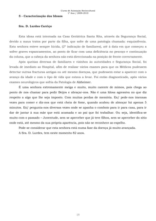 Curso de Animação Sociocultural
1º Ano / 2009-2010
19
5 - Caracterização dos Idosos
Sra. D. Lurdes Carriço
Esta idosa está internada na Casa Geriátrica Santa Rita, através da Segurança Social,
devido a maus tratos por parte da filha, que sofre de uma patologia chamada: esquizofrenia.
Esta senhora esteve sempre lúcida, (2º indicação de familiares), até à data em que começou a
sofrer graves espancamentos, ao ponto de ficar com uma deficiência no pescoço e continuação
da coluna, que a cabeça da senhora não está direccionada na posição de frente correctamente.
Após queixas diversas de familiares e vizinhos às autoridades e Segurança Social, foi
levada de imediato ao Hospital, afim de realizar vários exames para que os Médicos pudessem
detectar outras fracturas antigas ou até mesmo doenças, que pudessem estar a aparecer com o
avanço da idade e com o tipo de vida que estava a levar. Foi então diagnosticado, após vários
exames neurológicos que sofria da Patologia de Alzheimer.
É uma senhora extremamente meiga e muito, muito carente de mimos, pois chega ao
ponto de nos chamar para pedir Beijos e abraçar-nos. Não é uma Idosa agressiva no que diz
respeito a algo que lhe seja imposto. Com muitas perdas de memória. Ex/ pede-nos imensas
vezes para comer e diz-nos que está cheia de fome, quando acabou de almoçar há apenas 5
minutos. Ex/ pergunta-nos diversas vezes onde se apanha o comboio para ir para casa, para ir
dar de jantar à sua mãe que está acamada e ao pai que foi trabalhar. Ou seja, identifica-se
muito com o passado – Juventude, sem se aperceber que já teve filhos, sem se aperceber do sítio
onde está, até mesmo da sua própria aparência, pois não se reconhece ao espelho.
Pode-se considerar que esta senhora está numa fase da doença já muito avançada.
A Sra. D. Lurdes, tem neste momento 82 anos.
 