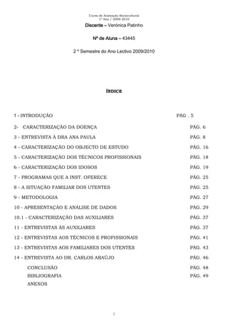 Curso de Animação Sociocultural
1º Ano / 2009-2010
2
Discente – Verónica Patinho
Nº de Aluna – 43445
2 º Semestre do Ano Lectivo 2009/2010
ÍNDICE
1 - INTRODUÇÃO PÁG . 5
2- CARACTERIZAÇÃO DA DOENÇA PÁG. 6
3 - ENTREVISTA À DRA ANA PAULA PÁG. 8
4 - CARACTERIZAÇÃO DO OBJECTO DE ESTUDO PÁG. 16
5 - CARACTERIZAÇÃO DOS TÉCNICOS PROFISSIONAIS PÁG. 18
6 - CARACTERIZAÇÃO DOS IDOSOS PÁG. 19
7 - PROGRAMAS QUE A INST. OFERECE PÁG. 25
8 - A SITUAÇÃO FAMILIAR DOS UTENTES PÁG. 25
9 - METODOLOGIA PÁG. 27
10 - APRESENTAÇÃO E ANÁLISE DE DADOS PÁG. 29
10.1 - CARACTERIZAÇÃO DAS AUXILIARES PÁG. 37
11 - ENTREVISTAS ÀS AUXILIARES PÁG. 37
12 - ENTREVISTAS AOS TÉCNICOS E PROFISSIONAIS PÁG. 41
13 - ENTREVISTAS AOS FAMILIARES DOS UTENTES PÁG. 43
14 - ENTREVISTA AO DR. CARLOS ARAÚJO PÁG. 46
CONCLUSÃO PÁG. 48
BIBLIOGRAFIA PÁG. 49
ANEXOS
 