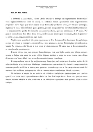 Curso de Animação Sociocultural
1º Ano / 2009-2010
21
Sra. D. Ana Rúbio
A senhora D. Ana Rúbio, é uma Utente em que a doença foi diagnosticada desde muito
cedo (aproximadamente com 70 anos), os sintomas foram aparecendo com esquecimentos
pequenos, ex/ o fogão que ficava aceso, a luz do quarto que ficava acesa, por fim não conseguia
regressar a casa. São sintomas que à partida, podem nos parecer de envelhecimento prematuro
– o esquecimento, perda de memória são palavras-chave, que são associadas à 3ª idade. Por
grande vontade dos dois filhos desta Idosa, foi levada ao médico por precaução, afim de perceber
se seria apenas esquecimento ou algo mais.
Verificou-se através de diversos exames que a Sra. D. Ana sofria da doença de Alzheimer,
à qual se estava a começar a desenvolver, e que graças às novas Tecnologias foi medicada a
tempo. No entanto, esta Utente já tem neste preciso momento 86 anos, mas a doença encontra-
se estacionada no momento.
É uma Utente que está sempre bem-disposta, com um lindo sorriso nos lábios, sempre
pronta a beijar-nos; com os seus velhos ditados antigos e com os seus versos, nos elogia
deixando-nos “derretidas” com a sua forma carinhosa de nos afagar.
É uma senhora que se lhe pedirmos para fazer algo, ex/ cortar um desenho, ao fim de 10
minutos já não se recorda que foi ela que recortou esse mesmo desenho. Acontece exactamente o
mesmo quando os filhos a levam para passear, quando regressa e lhe perguntamos onde foi
passear com os filhos, simplesmente não se recorda, embora saiba que foi sair com eles.
No entanto, é capaz de se lembrar de músicas tradicionais portuguesas que cantava
quando era mais nova, e participava na Feira da Flor de Campo Maior. Tudo isto, porque a sua
mente apenas recorda a sua juventude e os momentos agradáveis que passou com as suas
amigas.
 