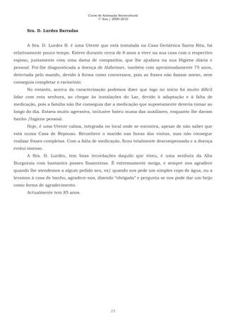 Curso de Animação Sociocultural
1º Ano / 2009-2010
23
Sra. D. Lurdes Barradas
A Sra. D. Lurdes B. é uma Utente que está instalada na Casa Geriátrica Santa Rita, há
relativamente pouco tempo. Esteve durante cerca de 8 anos a viver na sua casa com o respectivo
esposo, juntamente com uma dama de companhia, que lhe ajudava na sua Higiene diária e
pessoal. Foi-lhe diagnosticada a doença de Alzheimer, também com aproximadamente 75 anos,
detectada pelo marido, devido à forma como conversava, pois as frases não faziam anexo, nem
conseguia completar o raciocínio.
No entanto, acerca da caracterização podemos dizer que logo no início foi muito difícil
lidar com esta senhora, ao chegar às instalações do Lar, devido à adaptação e à falta de
medicação, pois a família não lhe conseguia dar a medicação que supostamente deveria tomar ao
longo do dia. Estava muito agressiva, inclusive bateu numa das auxiliares, enquanto lhe davam
banho /higiene pessoal.
Hoje, é uma Utente calma, integrada no local onde se encontra, apesar de não saber que
está numa Casa de Repouso. Reconhece o marido nas horas das visitas, mas não consegue
realizar frases completas. Com a falta de medicação, ficou totalmente descompensada e a doença
evolui imenso.
A Sra. D. Lurdes, tem boas recordações daquilo que viveu, é uma senhora da Alta
Burguesia com bastantes posses financeiras. É extremamente meiga, e sempre nos agradece
quando lhe atendemos a algum pedido seu, ex/ quando nos pede um simples copo de água, ou a
levamos à casa de banho, agradece-nos, dizendo “obrigada” e pergunta se nos pode dar um beijo
como forma de agradecimento.
Actualmente tem 85 anos.
 