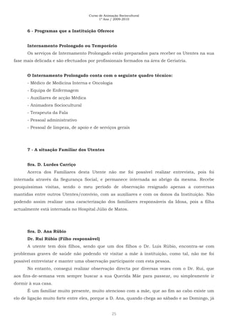 Curso de Animação Sociocultural
1º Ano / 2009-2010
25
6 - Programas que a Instituição Oferece
Internamento Prolongado ou Temporário
Os serviços de Internamento Prolongado estão preparados para receber os Utentes na sua
fase mais delicada e são efectuados por profissionais formados na área de Geriatria.
O Internamento Prolongado conta com o seguinte quadro técnico:
- Médico de Medicina Interna e Oncologia
- Equipa de Enfermagem
- Auxiliares de acção Médica
- Animadora Sociocultural
- Terapeuta da Fala
- Pessoal administrativo
- Pessoal de limpeza, de apoio e de serviços gerais
7 - A situação Familiar dos Utentes
Sra. D. Lurdes Carriço
Acerca dos Familiares desta Utente não me foi possível realizar entrevista, pois foi
internada através da Segurança Social, e permanece internada ao abrigo da mesma. Recebe
pouquíssimas visitas, sendo o meu período de observação resignado apenas a conversas
mantidas entre outros Utentes/convívio, com as auxiliares e com os donos da Instituição. Não
podendo assim realizar uma caracterização dos familiares responsáveis da Idosa, pois a filha
actualmente está internada no Hospital Júlio de Matos.
Sra. D. Ana Rúbio
Dr. Rui Rúbio (Filho responsável)
A utente tem dois filhos, sendo que um dos filhos o Dr. Luís Rúbio, encontra-se com
problemas graves de saúde não podendo vir visitar a mãe à instituição, como tal, não me foi
possível entrevistar e manter uma observação participante com esta pessoa.
No entanto, consegui realizar observação directa por diversas vezes com o Dr. Rui, que
aos fins-de-semana vem sempre buscar a sua Querida Mãe para passear, ou simplesmente ir
dormir à sua casa.
É um familiar muito presente, muito atencioso com a mãe, que ao fim ao cabo existe um
elo de ligação muito forte entre eles, porque a D. Ana, quando chega ao sábado e ao Domingo, já
 