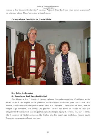 Curso de Animação Sociocultural
1º Ano / 2009-2010
26
começa a ficar impaciente dizendo: “ os meus Anjos de Guarda devem estar por aí a aparecer”,
ou seja, que são só filhos/noras que a vêem buscar.
Foto de alguns Familiares da D. Ana Rúbio
Sra. D. Lurdes Barradas
Sr. Engenheiro José Barradas (Marido)
Esta Idosa – a Sra. D. Lurdes é visitada todos os dias pelo marido das 15.00 horas até às
18.00 horas. É um esposo muito presente, muito meigo e carinhoso para com a sua cara-
metade. Não há nenhum dia que não venha ver a sua “Princesa”. Como forma de amor, traz-lhe
sempre algo diferente, tais como: um pequeno lanche ex/ bolos de salões de chá que
antigamente frequentavam os dois; perfumes; lindos lenços; água; chocolates, etc. Este Homem,
não é capaz de vir visitar a sua querida Mulher sem lhe trazer algo simbólico. Homem muito
Generoso, como personalidade que tem.
 