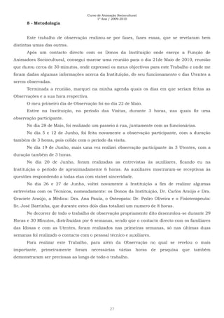Curso de Animação Sociocultural
1º Ano / 2009-2010
27
8 - Metodologia
Este trabalho de observação realizou-se por fases, fases essas, que se revelaram bem
distintas umas das outras.
Após um contacto directo com os Donos da Instituição onde exerço a Função de
Animadora Sociocultural, consegui marcar uma reunião para o dia 21de Maio de 2010, reunião
que durou cerca de 30 minutos, onde expressei os meus objectivos para este Trabalho e onde me
foram dadas algumas informações acerca da Instituição, do seu funcionamento e das Utentes a
serem observadas.
Terminada a reunião, marquei na minha agenda quais os dias em que seriam feitas as
Observações e a sua hora respectiva.
O meu primeiro dia de Observação foi no dia 22 de Maio.
Estive na Instituição, no período das Visitas, durante 3 horas, nas quais fiz uma
observação participante.
No dia 28 de Maio, foi realizado um passeio à rua, juntamente com as funcionárias.
No dia 5 e 12 de Junho, foi feita novamente a observação participante, com a duração
também de 3 horas, pois colide com o período da visita.
No dia 19 de Junho, mais uma vez realizei observação participante às 3 Utentes, com a
duração também de 3 horas.
No dia 20 de Junho, foram realizadas as entrevistas às auxiliares, ficando eu na
Instituição o período de aproximadamente 6 horas. As auxiliares mostraram-se receptivas às
questões respondendo a todas elas com visível sinceridade.
No dia 26 e 27 de Junho, voltei novamente à Instituição a fim de realizar algumas
entrevistas com os Técnicos, nomeadamente: os Donos da Instituição, Dr. Carlos Araújo e Dra.
Graciete Araújo, a Médica: Dra. Ana Paula, o Osteopata: Dr. Pedro Oliveira e o Fisioterapeuta:
Sr. José Barrinha, que durante estes dois dias totalizei um numero de 8 horas.
No decorrer de todo o trabalho de observação propriamente dito desenrolou-se durante 29
Horas e 30 Minutos, distribuídas por 6 semanas, sendo que o contacto directo com os familiares
das Idosas e com as Utentes, foram realizados nas primeiras semanas, só nas últimas duas
semanas foi realizado o contacto com o pessoal técnico e auxiliares.
Para realizar este Trabalho, para além da Observação no qual se revelou o mais
importante, primeiramente foram necessárias várias horas de pesquisa que também
demonstraram ser preciosas ao longo de todo o trabalho.
 