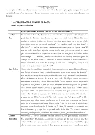 Curso de Animação Sociocultural
1º Ano / 2009-2010
29
me surgiu a ideia de observar pessoas com este tipo de patologia, pois sempre tive muita
curiosidade em saber o passado, destas pessoas e como eram antes de serem afectadas por esta
doença.
9 - APRESENTAÇÃO E ANÁLISE DE DADOS
Observação das utentes
Comportamento durante hora da visita (dia 22 de Maio)
Lurdes
Carriço
Neste dia a Sra. D. Lurdes não teve visita, no entanto fiz observação
participante durante uma hora, em que conversei com a Idosa. Em que
realizei o registo de diversas frases: “Menina, gosto tanto de a ter ao pé de
mim, não gosto de me sentir sozinha”, “… menina, pode me dar água? ,
Obrigada” “… sabe a que horas passa aqui o comboio para eu ir para casa? É
que eu tenho de ir fazer o jantar para a minha mãe que está acamada e o meu
pai deve estar quase a regressar do trabalho, eu não posso ficar aqui muito
mais tempo.” “… Menina, preciso de ir à casa de banho, será que pode ir
comigo ou me dizer onde é?”. Durante a hora do lanche, a auxiliar trouxe à
idosa, Torradas com doce de morango e chá verde. “Obrigada, como é que
você sabia que eu estava com fome?”
Ana Rúbio Observei a D. Ana Rúbio durante 60 minutos, dia esse que a Idosa sabia que
era fim-de-semana e esperava ansiosamente pelos seus “Anjos da Guarda”-
que são os seus queridos filhos. Olhou diversas vezes ao relógio, ansiosa que
eles aparecessem para a vir buscar para sair. Verifiquei numa das suas
conversas de convívio com a Idosa do lado: “Você também está à espera de
alguém da sua família? Olhe, eu estou à espera dos meu anjinhos da guarda,
que devem estar mesmo por aí a aparecer”. Por volta das 16.00 horas
apareceu o Dr. Rui, para vir buscar a sua mãe. Em que assim que ela o viu
sorriu de alegria e agarrou imediatamente na sua mala. De imediato
perguntou ao filho: “meu anjinho, onde vamos nós hoje passear?” o filho
respondeu que iriam tomar um lanche até à beira mar e apanhar ar fresco.
Saiu de braço dado com o seu filho e toda Feliz. No regresso à Instituição,
passada aproximadamente 2 horas, a D. Ana dá novamente entrada na
Instituição em que logo lhe perguntei onde tinha ido, “fui passear com os
meus anjos da guarda, andámos por aí vendo flores, passeando e andando”.
Lurdes
Barradas
Observei a D. Lurdes durante também uma hora, em que recebeu a visita do
Sr. Engenheiro Barradas. Assim que chegou ao pé da sua esposa, deu-lhe
dois beijinhos na face, ela sorriu e disse: “estás cá hoje meu amor?”. Ou seja,
ela reconhece-o, mas ainda é das poucas pessoas que reconhece, pois
 