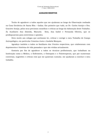 Curso de Animação Sociocultural
1º Ano / 2009-2010
3
AGRADECIMENTOS
Tenho de agradecer a todos aqueles que me ajudaram ao longo da Observação realizada
na Casa Geriátrica de Santa Rita – Galiza. Em primeiro que tudo, ao Dr. Carlos Araújo e Dra.
Graciete Araújo, pelos seus preciosos conselhos e críticas ao longo da elaboração deste Trabalho.
Às Auxiliares Ana Almeida, Manuela Sota, Ana Isabel e Fernanda Oliveira, que se
predispuseram para entrevistas e opiniões.
Devo muito aos colegas que aceitaram ler, criticar e corrigir o meu Trabalho de Campo
Antropológico, em particular Catarina Justo e Anabela Marques.
Agradeço também a todos os familiares dos Utentes respectivos, que colaboraram com
depoimentos e histórias de vida passadas e que são vividas actualmente.
Gostaria por fim de agradecer a todos os técnicos profissionais, que trabalham na
Instituição como a Médica, o Enfermeiro, o Osteopata e o Fisioterapeuta, que por numerosas
conversas, sugestões e críticas com que me quiseram cumular, me ajudaram a concluir o meu
trabalho.
 