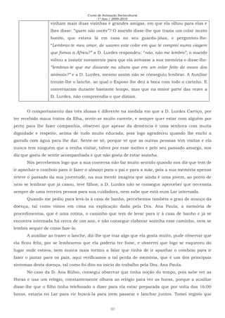 Curso de Animação Sociocultural
1º Ano / 2009-2010
30
vinham mais duas vizinhas e grandes amigas, em que ela olhou para elas e
lhes disse: “quem são vocês”? O marido disse-lhe que trazia um colar muito
bonito, que estava lá em casa no seu guarda-jóias, e perguntou-lhe:
“Lembras-te meu amor, de usares este colar em que te comprei numa viagem
que fomos a África?” a D. Lurdes respondeu: “não, não me lembro”, o marido
voltou a insistir novamente para que ela avivasse a sua memória e disse-lhe:
“lembras-te que me disseste na altura que era um colar feito de ossos dos
animais?” e a D. Lurdes, mesmo assim não se conseguiu lembrar. A Auxiliar
trouxe-lhe o lanche, ao qual o Esposo lhe deu á boca com todo o carinho. E
conversaram durante bastante tempo, mas que na maior parte das vezes a
D. Lurdes, não compreendia o que diziam.
O comportamento das três idosas é diferente na medida em que a D. Lurdes Carriço, por
ter recebido maus tratos da filha, sente-se muito carente, e sempre quer estar com alguém por
perto para lhe fazer companhia, observei que apesar da demência é uma senhora com muita
dignidade e respeito, acima de tudo muito educada, pois logo agradeceu quando lhe enchi a
garrafa com água para lhe dar. Sente-se só, porque vê que as outras pessoas têm visitas e ela
nunca tem ninguém que a venha visitar, talvez por esse motivo e pelo seu passado amargo, nos
diz que gosta de sentir acompanhada e que não gosta de estar sozinha.
Nós percebemos logo que a sua conversa não faz muito sentido quando nos diz que tem de
ir apanhar o comboio para ir fazer o almoço para o pai e para a mãe, pois a sua memória apenas
reteve o passado da sua juventude, na sua mente imagina que ainda é uma jovem, ao ponto de
nem se lembrar que já casou, teve filhos; a D. Lurdes não se consegue aperceber que necessita
sempre de uma terceira pessoa para sua cuidadora, nem sabe que está num Lar internada.
Quando me pediu para levá-la à casa de banho, percebemos também o grau de avanço da
doença, tal como vimos em cima na explicação dada pela Dra. Ana Paula, a memória de
procedimentos, que é uma rotina, o caminho que tem de levar para ir à casa de banho e já se
encontra internada há cerca de um ano, e não consegue elaborar sozinha esse caminho, nem se
lembra sequer de como faze-lo.
A auxiliar ao trazer o lanche, diz-lhe que traz algo que ela gosta muito, pude observar que
ela ficou feliz, por se lembrarem que ela poderia ter fome, e observei que logo se esqueceu do
lugar onde estava, nem nunca mais tornou a falar que tinha de ir apanhar o comboio para ir
fazer o jantar para os pais, aqui verificamos a tal perda de memória, que é um dos principais
sintomas desta doença, tal como foi dito no inicio do trabalho pela Dra. Ana Paula.
No caso da D. Ana Rúbio, consegui observar que tinha noção do tempo, pois sabe ver as
Horas e usa um relógio, constantemente olhava ao relógio para ver as horas, porque a auxiliar
disse-lhe que o filho tinha telefonado a dizer para ela estar preparada que por volta das 16:00
horas, estaria no Lar para vir buscá-la para irem passear e lanchar juntos. Tomei registo que
 