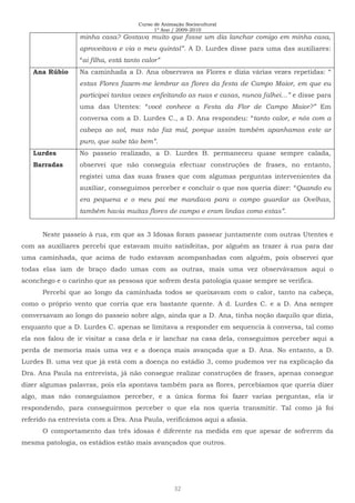 Curso de Animação Sociocultural
1º Ano / 2009-2010
32
minha casa? Gostava muito que fosse um dia lanchar comigo em minha casa,
aproveitava e via o meu quintal”. A D. Lurdes disse para uma das auxiliares:
“ai filha, está tanto calor”
Ana Rúbio Na caminhada a D. Ana observava as Flores e dizia várias vezes repetidas: “
estas Flores fazem-me lembrar as flores da festa de Campo Maior, em que eu
participei tantas vezes enfeitando as ruas e casas, nunca falhei…” e disse para
uma das Utentes: “você conhece a Festa da Flor de Campo Maior?” Em
conversa com a D. Lurdes C., a D. Ana respondeu: “tanto calor, e nós com a
cabeça ao sol, mas não faz mal, porque assim também apanhamos este ar
puro, que sabe tão bem”.
Lurdes
Barradas
No passeio realizado, a D. Lurdes B. permaneceu quase sempre calada,
observei que não conseguia efectuar construções de frases, no entanto,
registei uma das suas frases que com algumas perguntas intervenientes da
auxiliar, conseguimos perceber e concluir o que nos queria dizer: “Quando eu
era pequena e o meu pai me mandava para o campo guardar as Ovelhas,
também havia muitas flores de campo e eram lindas como estas”.
Neste passeio à rua, em que as 3 Idosas foram passear juntamente com outras Utentes e
com as auxiliares percebi que estavam muito satisfeitas, por alguém as trazer à rua para dar
uma caminhada, que acima de tudo estavam acompanhadas com alguém, pois observei que
todas elas iam de braço dado umas com as outras, mais uma vez observávamos aqui o
aconchego e o carinho que as pessoas que sofrem desta patologia quase sempre se verifica.
Percebi que ao longo da caminhada todos se queixavam com o calor, tanto na cabeça,
como o próprio vento que corria que era bastante quente. A d. Lurdes C. e a D. Ana sempre
conversavam ao longo do passeio sobre algo, ainda que a D. Ana, tinha noção daquilo que dizia,
enquanto que a D. Lurdes C. apenas se limitava a responder em sequencia à conversa, tal como
ela nos falou de ir visitar a casa dela e ir lanchar na casa dela, conseguimos perceber aqui a
perda de memoria mais uma vez e a doença mais avançada que a D. Ana. No entanto, a D.
Lurdes B. uma vez que já está com a doença no estádio 3, como pudemos ver na explicação da
Dra. Ana Paula na entrevista, já não consegue realizar construções de frases, apenas consegue
dizer algumas palavras, pois ela apontava também para as flores, percebíamos que queria dizer
algo, mas não conseguíamos perceber, e a única forma foi fazer varias perguntas, ela ir
respondendo, para conseguirmos perceber o que ela nos queria transmitir. Tal como já foi
referido na entrevista com a Dra. Ana Paula, verificámos aqui a afasia.
O comportamento das três idosas é diferente na medida em que apesar de sofrerem da
mesma patologia, os estádios estão mais avançados que outros.
 