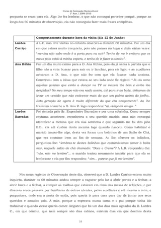 Curso de Animação Sociocultural
1º Ano / 2009-2010
34
pergunta se eram para ela. Algo lhe fez lembrar, o que não consegui perceber porquê, porque ao
longo dos 60 minutos de observação, ela não conseguiu fazer mais frases completas.
Comportamento durante hora da visita (dia 12 de Junho)
Lurdes
Carriço
A L.C. não teve visitas no entanto observei-a durante 60 minutos. Foi um dia
em que estava muito irrequieta, pois não parava no lugar e dizia várias vezes:
“menina não sabe onde é a porta para eu sair? Tenho de me ir embora que os
meus pais estão à minha espera, e tenho de ir fazer o almoço”.
Ana Rúbio Foi um dia muito calmo para a D. Ana Rúbio, pois ela já sabia à partida que o
filho não a viria buscar para sair ou ir lanchar, pois ele ligou e as auxiliares
avisaram a D. Ana, o que não fez com que ela ficasse nada ansiosa.
Conversou com a idosa que estava ao seu lado onde fiz registo: “Já viu como
aquelas gaiatas que estão a dançar na TV se mexem tão bem e estão tão
despidas? No meu tempo não era nada assim, até para ir ao baile, tínhamos de
levar um vestido que não estivesse mais do que um palmo acima do joelho..
Esta geração de agora é muito diferente do que era antigamente”. Ao lhe
trazerem o lanche a D. Ana R. logo respondeu: “ai, obrigada amiga..”
Lurdes
Barradas
Foi visitada pelo Sr. Engenheiro Barradas e por uma sobrinha. Como sempre
costuma acontecer, reconheceu o seu querido marido, mas não consegui
identificar a menina que era sua sobrinha e que segundo me foi dito pelo
E.B., ela até cuidou desta menina logo quando nasceu. Como habitual o
marido trouxe-lhe algo, desta vez foram uns bolinhos de um Salão de Chá,
que era costume irem ao fim de semana. Ao lhe oferecer os bolinhos,
perguntou-lhe: “lembras-te destes bolinhos que costumávamos comer à beira
mar, naquele salão de chá chamado: “Doce e Creme”? A L.B. respondeu-lhe:
“não, não me lembro”… o marido tentou novamente insistir para que ela se
lembrasse e ela por fim respondeu: “sim… parece que já me lembro”.
Nos meus registos de Observação deste dia, observei que a D. Lurdes Carriço estava muito
inquieta, durante os 60 minutos andou sempre a vaguear pelo lar a abrir portas e a fechar, a
abrir luzes e a fechar, a compor as toalhas que estavam em cima das mesas de refeições, e por
diversas vezes passava por familiares de outros utentes, pelas auxiliares e até mesmo a mim, e
perguntava, onde era a porta de saída, pois queria ir para casa para dar de jantar aos seus
queridos e amados pais. A mãe, porque a esperava numa cama e o pai porque tinha ido
trabalhar e quando viesse queria comer. Registei que foi um dos dias mais agitados da D. Lurdes
C., em que concluí, que nem sempre são dias calmos, existem dias em que doentes desta
 