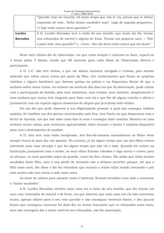 Curso de Animação Sociocultural
1º Ano / 2009-2010
36
“Querido Anjo da Guarda, há tanto tempo que não te via, pensei que te tinhas
esquecido de mim.. Tinha tantas saudades tuas”. Logo de seguida perguntou:
“e hoje onde vamos meus queridos?”
Lurdes
Barradas
A D. Lurdes Barradas teve a visita do seu marido, que neste dia lhe trouxe
uns rebuçados de mentol e alguns de fruta. Trouxe um pequeno saco. – “Isto
é para mim, meu querido?” (…) hum.. São tão bons estas coisas que me deste”.
Neste meu último dia de observação, em que como sempre é costume eu fazer, reparti as
3 horas pelas 3 idosas, sendo que 60 minutos para cada Idosa de Observação directa e
participante.
A D. L.C. não teve visitas, o que me deixou bastante intrigada e curiosa, pois mesmo
sabendo que sofria maus tratos por parte da filha, tive conhecimento que foram as próprias
vizinhas e alguns familiares que fizeram queixa na polícia e na Segurança Social de que a
senhora sofria maus tratos, no entanto em nenhum dos dias em que fiz observação, pude contar
com a participação da família, pois nem sobrinhos, nem irmãos, nem vizinhos, simplesmente é
uma senhora que nunca tem ninguém para falar com ela e que lhe dê algum carinho e afecto e
juntamente com ela reparta alguns momentos de alegria que já tenham sido vividos.
Foi um dia que pude observar a sua Higienização pessoal, à qual não consegue realizar
sozinha, foi também um dos pontos mencionados pela Dra. Ana Paula em que deparamos com o
factor de Apraxia, em que não sabe como faze-lo nem o consegue fazer sozinha. Mostrou-se uma
senhora muito calma, sem nenhuma agressividade, falou durante o banho e também disponível
para com o desempenho da auxiliar.
A D. Ana teve uma visita inesperada. Aos fins-de-semana normalmente os filhos vêem
sempre busca-la para dar um passeio. No entanto, já há algum tempo que um dos filhos estava
internado para uma cirurgia e que há algum tempo que não via a mãe. Quando ele entrou na
Instituição juntamente com o irmão, os seus olhos ficaram vidrados e logo sorriu e correu para
os abraçar, os seus queridos anjos da guarda, como ela lhes chama. Ela sabia que tinha muitas
saudades deste filho, mas a sua perda de memória não a deixava perceber porquê, até que o
filho mais novo, lhe disse e lhe fez relembrar que outrora o irmão tinha estado internado e por
esse motivo não veio visitar a mãe mais vezes.
Ao invés de saírem para passear como é habitual, ficaram sentados num sofá a conversar
e “matar saudades”.
A D. Lurdes Barradas recebeu mais uma vez a visita do seu marido, que lhe trouxe um
saco com rebuçados de mentol e de fruta, em que observei que mais uma vez ela não conversou
muito, apenas olhava para o seu ente querido e não conseguia construir frases, e das poucas
frases que conseguiu construir foi dizer-lhe ou tentar transmitir que os rebuçados eram bons,
mas não conseguiu dar o nome correcto aos rebuçados, não fez associação.
 