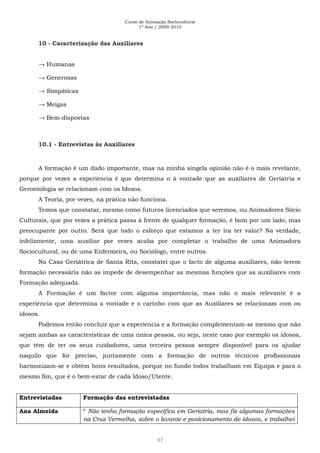 Curso de Animação Sociocultural
1º Ano / 2009-2010
37
10 - Caracterização das Auxiliares
→ Humanas
→ Generosas
→ Simpáticas
→ Meigas
→ Bem-dispostas
10.1 - Entrevistas às Auxiliares
A formação é um dado importante, mas na minha singela opinião não é o mais revelante,
porque por vezes a experiencia é que determina o à vontade que as auxiliares de Geriatria e
Gerontologia se relacionam com os Idosos.
A Teoria, por vezes, na prática não funciona.
Temos que constatar, mesmo como futuros licenciados que seremos, ou Animadores Sócio
Culturais, que por vezes a prática passa à frente de qualquer formação, é bom por um lado, mas
preocupante por outro. Será que todo o esforço que estamos a ter ira ter valor? Na verdade,
infelizmente, uma auxiliar por vezes acaba por completar o trabalho de uma Animadora
Sociocultural, ou de uma Enfermeira, ou Sociólogo, entre outros.
Na Casa Geriátrica de Santa Rita, constatei que o facto de alguma auxiliares, não terem
formação necessária não as impede de desempenhar as mesmas funções que as auxiliares com
Formação adequada.
A Formação é um factor com alguma importância, mas não o mais relevante é a
experiência que determina a vontade e o carinho com que as Auxiliares se relacionam com os
idosos.
Podemos então concluir que a experiencia e a formação complementam-se mesmo que não
sejam ambas as características de uma única pessoa, ou seja, neste caso por exemplo os idosos,
que têm de ter os seus cuidadores, uma terceira pessoa sempre disponível para os ajudar
naquilo que for preciso, juntamente com a formação de outros técnicos profissionais
harmonizam-se e obtém bons resultados, porque no fundo todos trabalham em Equipa e para o
mesmo fim, que é o bem-estar de cada Idoso/Utente.
Entrevistadas Formação das entrevistadas
Ana Almeida “ Não tenho formação específica em Geriatria, mas fiz algumas formações
na Cruz Vermelha, sobre o levante e posicionamento de idosos, e trabalhei
 