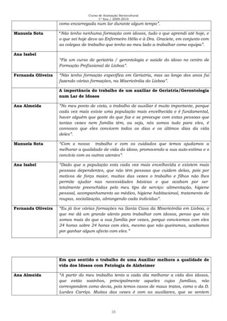 Curso de Animação Sociocultural
1º Ano / 2009-2010
38
como encarregada num lar durante algum tempo”.
Manuela Sota “Não tenho nenhuma formação com idosos, tudo o que aprendi até hoje, e
o que sei hoje devo ao Enfermeiro Hélio e à Dra. Graciete, em conjunto com
as colegas de trabalho que tenho ao meu lado a trabalhar como equipa”.
Ana Isabel
“Fiz um curso de geriatria / gerontologia e saúde do idoso no centro de
Formação Profissional de Lisboa”.
Fernanda Oliveira “Não tenho formação específica em Geriatria, mas ao longo dos anos fui
fazendo várias formações, na Misericórdia do Lisboa”.
A importância do trabalho de um auxiliar de Geriatria/Gerontologia
num Lar de Idosos
Ana Almeida “No meu ponto de vista, o trabalho de auxiliar é muito importante, porque
cada vez mais existe uma população mais envelhecida e é fundamental,
haver alguém que goste do que faz e se preocupe com estas pessoas que
tantas vezes nem família têm, ou seja, nós somos tudo para eles, é
connosco que eles convivem todos os dias e os últimos dias da vida
deles”.
Manuela Sota “Com o nosso trabalho e com os cuidados que temos ajudamos a
melhorar a qualidade de vida do idoso, promovendo a sua auto-estima e o
convívio com os outros utentes”.
Ana Isabel “Dado que a população esta cada vez mais envelhecida e existem mais
pessoas dependentes, que não têm pessoas que cuidem delas, pois por
motivos de força maior, muitas das vezes o trabalho e filhos não lhes
permite ajudar nas necessidades básicas e que acabam por ser
totalmente preenchidas pelo meu tipo de serviço: alimentação, higiene
pessoal, acompanhamento ao médico, higiene habitacional, tratamento de
roupas, socialização, abrangendo cada individuo”.
Fernanda Oliveira “Eu já tive várias formações na Santa Casa da Misericórdia em Lisboa, o
que me dá um grande alento para trabalhar com idosos, penso que nós
somos mais do que a sua família por vezes, porque convivemos com eles
24 horas sobre 24 horas com eles, mesmo que não queiramos, acabamos
por ganhar algum afecto com eles.”
Em que sentido o trabalho de uma Auxiliar melhora a qualidade de
vida dos Idosos com Patologia de Alzheimer
Ana Almeida “A partir do meu trabalho tento a cada dia melhorar a vida dos idosos,
que estão sozinhos, principalmente aqueles cujas famílias, não
correspondem como devia, pois temos casos de maus tratos, como o da D.
Lurdes Carriço. Muitas das vezes é com as auxiliares, que se sentem
 