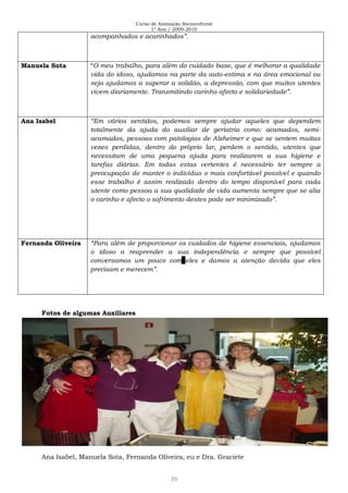 Curso de Animação Sociocultural
1º Ano / 2009-2010
39
acompanhados e acarinhados”.
Manuela Sota “O meu trabalho, para além do cuidado base, que é melhorar a qualidade
vida do idoso, ajudamos na parte da auto-estima e na área emocional ou
seja ajudamos a superar a solidão, a depressão, com que muitos utentes
vivem diariamente. Transmitindo carinho afecto e solidariedade”.
Ana Isabel “Em vários sentidos, podemos sempre ajudar aqueles que dependem
totalmente da ajuda do auxiliar de geriatria como: acamados, semi-
acamados, pessoas com patologias de Alzheimer e que se sentem muitas
vezes perdidas, dentro do próprio lar, perdem o sentido, utentes que
necessitam de uma pequena ajuda para realizarem a sua higiene e
tarefas diárias. Em todas estas vertentes é necessário ter sempre a
preocupação de manter o indivíduo o mais confortável possível e quando
esse trabalho é assim realizado dentro do tempo disponível para cada
utente como pessoa a sua qualidade de vida aumenta sempre que se alia
o carinho e afecto o sofrimento destes pode ser minimizado”.
Fernanda Oliveira “Para além de proporcionar os cuidados de higiene essenciais, ajudamos
o idoso a reaprender a sua independência e sempre que possível
conversamos um pouco com eles e damos a atenção devida que eles
precisam e merecem”.
Fotos de algumas Auxiliares
Ana Isabel, Manuela Sota, Fernanda Oliveira, eu e Dra. Graciete
 