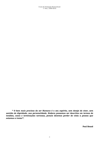 Curso de Animação Sociocultural
1º Ano / 2009-2010
4
“ O bem mais precioso do ser Humano é o seu espírito, sem desejo de viver, sem
sentido de dignidade, sua personalidade. Embora possamos ser descritos em termos de
tendões, ossos e terminações nervosas, jamais devemos perder de vista a pessoa que
estamos a tratar”.
Paul Brand
 