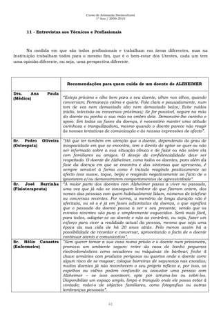 Curso de Animação Sociocultural
1º Ano / 2009-2010
41
11 - Entrevistas aos Técnicos e Profissionais
Na medida em que são todos profissionais e trabalham em áreas diferentes, mas na
Instituição trabalham todos para o mesmo fim, que é o bem-estar dos Utentes, cada um tem
uma opinião diferente, ou seja, uma perspectiva diferente.
Recomendações para quem cuida de um doente de ALZHEIMER
Dra. Ana Paula
(Médica) “Esteja próximo e olhe bem para o seu doente, olhos nos olhos, quando
conversam; Permaneça calmo e quieto. Fale clara e pausadamente, num
tom de voz nem demasiado alto nem demasiado baixo; Evite ruídos
(rádio, televisão ou conversas próximas); Se for possível, segure na mão
do doente ou ponha a sua mão no ombro dele. Demonstre-lhe carinho e
apoio. Em todas as fases da doença, é necessário manter uma atitude
carinhosa e tranquilizadora, mesmo quando o doente parece não reagir
às nossas tentativas de comunicação e às nossas expressões de afecto”.
Sr. Pedro Oliveira
(Osteopata)
“Há que ter também em atenção que o doente, dependendo do grau de
incapacidade em que se encontra, tem o direito de optar se quer ou não
ser informado sobre a sua situação clínica e de falar ou não sobre ela
com familiares ou amigos. O desejo de confidencialidade deve ser
respeitado. O doente de Alzheimer, como todos os doentes, para além da
fase da doença em que se encontra e dos sintomas que apresenta, é
sempre sensível à forma como é tratado reagindo positivamente ao
afecto (voz suave, toque, beijo) e reagindo negativamente ao facto de o
ignorarem e/ou demonstrarem comportamentos de agressividade”.
Sr. José Barrinha
(Fisioterapeuta)
“A maior parte dos doentes com Alzheimer passa a viver no passado,
uma vez que já não se conseguem lembrar do que fizeram ontem, dos
nomes das pessoas com quem habitualmente lidam, números de telefone
ou conversas recentes. Por norma, a memória de longa duração não é
afectada, ou só o é já em fases adiantadas da doença, o que significa
que o passado do doente passa a ser o seu presente, sendo que os
eventos recentes são pura e simplesmente esquecidos. Será mais fácil,
para todos, adaptar-se ao doente e não ao contrário, ou seja, fazer um
esforço para viver a realidade actual da pessoa, mesmo que seja uma
época da sua vida de há 20 anos atrás. Pelo menos assim há a
possibilidade de recordar e conversar, aproveitando o facto de o doente
continuar atento e comunicativo”.
Sr. Hélio Canastra
(Enfermeiro)
“Sem querer tornar a sua casa numa prisão e o doente num prisioneiro,
promova um ambiente seguro: retire da casa de banho pequenos
electrodomésticos como secadores ou máquinas de barbear; feche à
chave armários com produtos perigosos ou quartos onde o doente corre
algum risco de se magoar; coloque barreiras de segurança nas escadas;
muitos doentes já não reconhecem o seu próprio reflexo e, por isso, os
espelhos ou vidros podem confundir ou assustar uma pessoa com
Alzheimer – se isso acontecer, opte por arruma-los ou cobri-los.
Disponibilize um espaço amplo, limpo e tranquilo onde ele possa estar à
vontade; rodei-o de objectos familiares, como fotografias ou outras
lembranças pessoais”.
 