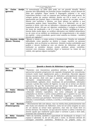 Curso de Animação Sociocultural
1º Ano / 2009-2010
42
Dr. Carlos Araújo
(gerente)
“A comunicação ou falta dela pode ser um grande desafio. Muitos
doentes têm dificuldade em formular frases completas, outros deixam de
falar por completo. Fique atento à linguagem corporal e às suas
expressões faciais e não se esqueça que conhece bem esta pessoa. Se
sempre gostou de música clássica, ponha um CD a tocar; se é um
apaixonado por futebol, ligue a televisão na altura de um jogo; mime o
doente com carinhos e afectos, um forte abraço ou apenas a sua
companhia podem fazer maravilhas. Não é o Alzheimer em si que
provoca a morte, mas sim as infecções e doenças que podem surgir em
sequência desta. Há que ser rigoroso: estabeleça e cumpra os horários
da toma da medicação e de ir à casa de banho; certifique-se que o
doente beba muita água; se verificar alterações nos hábitos alimentares
ou de sono vá ao médico; as mudanças de comportamento e de estado
de espírito – como ansiedade, querer estar sozinho ou tristeza – também
devem ser vigiadas”.
Dra. Graciete Araújo
(Direct. Técnica)
“Manter a mente e o corpo activos é fundamental. Tarefas de reduzida
dificuldade, como apanhar ou dobrar a roupa, mantêm as pessoas
ocupadas, sem as frustrar ou aborrecer. Existem muitas actividades que
podem e devem realizar-se com um doente de Alzheimer, até para
estimular os sentidos: dançar, cantar, jardinar, pintar, caminhar,
conviver com crianças, cozinhar, fazer a manicure ou tratar do seu
cabelo, são apenas alguns exemplos.”
Quando o doente de Alzheimer é agressivo
Dra. Ana Paula
(Médica) “Pacientes com transtornos psicóticos prévios, e que começam a
apresentar prejuízo progressivo da cognição (integração da consciência),
evoluem muito mais rapidamente para a demência. Havendo alguma
doença mental anterior à Doença de Alzheimer, principalmente doenças
do tipo psicose, fará com que o paciente apresente muito maiores
alterações comportamentais, tais como delírios, alucinações,
agressividade, agitação, furor, mudanças de personalidade, alterações
sexuais e perda das noções de higiene, no caso de se tornar um doente
agressivo, há que lhe mostrarmos que não temos medo dele, pois ele
pressente isso, falar com ele, olhando-o nos olhos”.
Sr. Pedro Oliveira
(Osteopata)
“A terapia deve também ajudar o doente a habilitar a sua memória
utilizando métodos específicos, tais como utilização de agendas
adaptadas ao doente e outras coisas práticas que o ajudem na sua vida
quotidiana. Outras técnicas de habilitação cognitiva, consistem em
utilizar exercícios que permitam “desenvolver” a linguagem, a memória, a
atenção e concentração, a leitura, a escrita, a orientação e a coordenação
motora.”
Sr. José Barrinha
(Fisioterapeuta)
“ Sinceramente lido com idosos, mas na minha área particularmente não
lido muito com doentes de Alzheimer, como tal sei como reagiria no caso
de um doente se tornar mais agressivo, mas não sei muito bem os
termos técnicos. No entanto, sei que deverei manter a calma e mostrar ao
doente aquilo que realmente quero fazer é correcto e para o bem dele,
tentando não contrariá-lo muito”.
Sr. Hélio Canastra
(Enfermeiro)
“Além da memória, também a capacidade de localização no tempo e no
espaço é afectada. E, de um dia para o outro, os doentes deixam de
conseguir encontrar caminhos. Perdem-se na própria casa, na
 