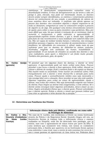 Curso de Animação Sociocultural
1º Ano / 2009-2010
43
vizinhança. E desenvolvem comportamentos estranhos como a
deambulação errática. O risco de desaparecerem ou de terem a vida em
perigo é, pois, elevado, mas pode ser minimizado. Assim, os doentes
devem andar sempre identificados, os vizinhos e comerciantes próximos
devem ter conhecimento do seu estado, a possibilidade de saírem de
casa sozinhos deve ser reduzida. A confusão não afecta apenas os
passos dos doentes: eles escondem objectos e depois esquecem-se de
onde os deixaram, comportam-se como se estivessem sempre à procura
de alguém ou de algo. Em qualquer uma destas circunstâncias carecem
de ajuda: para voltar a casa ou para encontrar o que perderam. Mas, por
mais difícil que seja, há que resistir à tentação de os recriminar: fazê-lo
aumenta a insegurança e pode estimular a agressividade. A
agressividade espreita nestes doentes, o que é, desde logo, explicado
pelo facto de não reconhecerem a nova realidade nem saberem lidar com
ela. Não ser capaz de realizar tarefas banais e rotineiras, não conseguir
identificar pessoas e lugares, não se recordar de acontecimentos e rostos
familiares, ter dificuldade em comunicar é, afinal, razão mais do que
suficiente para que os doentes de Alzheimer se sintam confusos,
frustrados, reagindo com oscilações do humor, instabilidade e
agressividade. É um tumulto de emoções ao assalto dos doentes e dos
seus cuidadores, para quem o Alzheimer é um fardo muito pesado.
Também eles precisam, pois, de ajuda.”
Dr. Carlos Araújo
(gerente)
“É possível que em algumas fases da doença, o doente se torne
agressivo. A agressividade pode ser tanto verbal como física. Procure
perceber o que levou o doente a ficar agressivo; Evite ralhar, discutir ou
colocar o doente de castigo; Evite o contacto físico e dê espaço ao doente;
Não mostre medo ou ansiedade; Tente manter um ambiente calmo; Fala
tranquilamente com o doente e tente chamar-lhe a atenção para outra
coisa. Procure ajuda e aconselhamento médico caso seja necessário e
não consiga lidar com a situação. Deve recordar-se que não está sozinho.
Algumas sugestões para evitar as crises de agressividade…Ajude o
doente, mas evitar dar ordens; Não seja demasiado exigente nas rotinas
do doente; Faça elogios ao doente (não exagerando), e evite críticas; Se o
doente ainda conseguir fazer algumas actividades, deixe-o fazer ao seu
ritmo; Sugira actividades físicas que o doente goste; Procure actividades
que o doente aprecie; Esteja a atento a sinais que possam indicar que
uma crise se aproxima e tente desviar-lhe a atenção.”
12 - Entrevistas aos Familiares dos Utentes
Informação clínica dada pelo Médico, confirmada em como sofre
da Patologia de Alzheimer
Dr. Carlos e Dra.
Graciete (Cuidadores
da Idosa Lurdes
Carriço)
“No caso da D. Lurdes, nós recebemos a Utente na nossa Instituição
através da Polícia e da Segurança Social. Quando chegou até nós, as
Assistentes Sociais já traziam toda a informação clínica e exames
realizados no Hospital, onde lhe foi detectado esta patologia, que já
existia, mas com o agravamento de maus tratos por parte da filha. É
uma senhora que raramente tem visitas, nós somos os cuidadores
principais dela, a família que apareceu cá na Instituição foram apenas
uma sobrinha e uma irmã, mas a utente já está connosco há cerca de 1
ano e essas pessoas só apareceram cá uma única vez. Podemos dizer
 