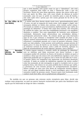 Curso de Animação Sociocultural
1º Ano / 2009-2010
44
que a nível familiar está quase como ao que o “abandono”, não está
porque cuidamos dela todos os dias e damos-lhe tudo o que ela
necessita. Nunca foi uma idosa agressiva, apesar dos maus tratos que
teve por parte da filha, mas está num estado da doença já muito
avançado, uma vez que se perde no caminho para a casa de banho,
não sabe onde está e pensa que vive numa geração de há 20 ou 30
anos atrás.”
Dr. Rui (filho da D.
Ana Rúbio)
“ A minha mãe ficou doente desde muito nova, aproximadamente pelos
70 anos, em que se esquecia de muita coisa, como apagar o fogão, não
conseguia abotoar os botões das camisas, entre muitas outras coisas.
Foi levada ao médico ao qual constatamos definitivamente que sofria da
patologia de Alzheimer. A minha mãe anda bem sozinha, não necessita
de cadeira de rodas, tem uma boa estabilidade funcional e um equilíbrio
dinâmico e estático. Tem uma capacidade de raciocino num ambiente
controlado. Demonstra maior desenvoltura nas actividades diárias,
participando activamente delas. No entanto desde que está internada
aqui no lar é que começou a manifestar total vontade de fazer a sua
higiene matinal autonomamente e demonstra períodos de grande tensão
emocional e ansiedade quando vai a casa ou passear connosco. Come
pela sua mão própria, é uma pessoa semi-autónoma, porque precisa de
ajuda para ir à casa de banho ou nos banhos. Começou por apresentar
os sintomas normais da doença: como a falta de memória, agnosia ou
falta de reconhecimento de certos objectos, pessoas, sons e formas”.
Eng. Barradas
(Marido da Lurdes
Barradas
“A minha esposa começou a mostrar sinais da patologia de Alzheimer
com as vizinhas, pois fazia conversas sem anexo nenhum, e não
conseguia acabar de construir as frases, foi levada ao médico ao qual a
analisou e disse que ela estava com uma deficiência cognitiva e com uma
depressão profunda que se agravou com a morte do meu filho há 4 anos.
O quadro clínico era compatível com depressão em favorável demência
vascular. E dado ao estado do deficiência cognitiva da minha mulher
estar tão avançado, já não conseguias se guiar a si própria nem os seus
próprios bens, não estava no seu juízo perfeito face à doença que sofria,
e precisava de uma terceira pessoa em acompanhamento constante.
Esteve comigo em casa com uma dama de companhia durante alguns
anos, até que fiquei também doente a nível psicológico, pois é bastante
cansativo cuidar de pessoas assim. Trouxe-a para esta instituição onde
cuidam muito bem dela, com os profissionais adequados”.
Na medida em que as pessoas não estavam muito receptíveis para falar, decidi não
realizar mais perguntas, ao qual me parece bastante esclarecedor por parte dos familiares tudo
aquilo que foi observado ao longo de todo o trabalho.
 