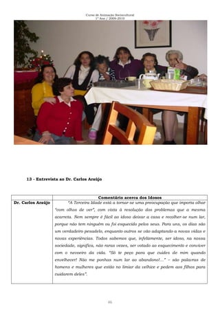 Curso de Animação Sociocultural
1º Ano / 2009-2010
46
13 - Entrevista ao Dr. Carlos Araújo
Comentário acerca dos Idosos
Dr. Carlos Araújo “A Terceira Idade está a tornar-se uma preocupação que importa olhar
“com olhos de ver”, com vista à resolução dos problemas que a mesma
acarreta. Nem sempre é fácil ao idoso deixar a casa e recolher-se num lar,
porque não tem ninguém ou foi esquecido pelos seus. Para uns, os dias são
um verdadeiro pesadelo, enquanto outros se vão adaptando a novas vidas e
novas experiências. Todos sabemos que, infelizmente, ser idoso, na nossa
sociedade, significa, não raras vezes, ser votado ao esquecimento e conviver
com o nevoeiro da vida. “Só te peço para que cuides de mim quando
envelhecer! Não me ponhas num lar ao abandono!…” – são palavras de
homens e mulheres que estão no limiar da velhice e pedem aos filhos para
cuidarem deles”.
 