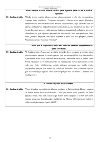 Curso de Animação Sociocultural
1º Ano / 2009-2010
47
Ainda temos muitos idosos a olhar para a janela para ver se a família
aparece?
Dr. Carlos Araújo “Ainda temos muitos idosos nestas circunstâncias e nós não conseguimos
resolver esse problema. Podemos atenuá-lo, criando uma certa dinâmica,
pensando até em contratar uma técnica vocacionada, cujo trabalho vai ser
apenas articular os aspectos lúdicos das duas casas, ocupando-se disso 24
horas dia. Isso tem em vista atenuar todos os aspectos de solidão e um certo
abandono em que algumas pessoas se encontram, mas não podemos fazer
tudo, porque ninguém consegue superar a falta da sua própria família.
Podemos atenuar mas não resolver”.
Acha que é importante cada vez mais as pessoas prepararem-se
para a velhice?
Dr. Carlos Araújo “È fundamental. Penso que a minha geração deve começar a pensar nisso
urgentemente, porque é errado pensar que os nossos filhos nos vão resolver
o problema. Este é um conceito muito radical, tendo em conta a forma como
fomos educados a ver esta situação. Os nossos pais nunca pensaram assim,
pelo que hoje, infelizmente, ainda existem pessoas que estão muito
enganadas, porque nós somos os velhos de amanhã. Não podemos esperar
que o Estado faça alguma coisa por nós porque não vai fazer. O Estado está
muito pobre”.
Os idosos hoje em dia nos lares …
Dr. Carlos Araújo “Bom, já existe o estatuto do idoso e também a Delegacia do Idoso - no caso
de maus tratos deve-se denunciar. Creio que não é uma questão de fazer
alguma coisa, mas sim sentir algo maior como respeito e amor por quem
passou uma vida trabalhando e cuidando de filhos e até mesmo de netos. A
palavra mágica sempre será AMOR”.
 