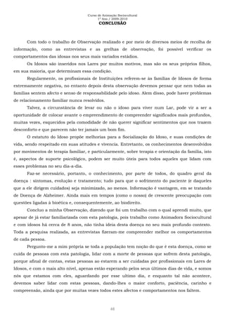 Curso de Animação Sociocultural
1º Ano / 2009-2010
48
CONCLUSÃO
Com todo o trabalho de Observação realizado e por meio de diversos meios de recolha de
informação, como as entrevistas e as grelhas de observação, foi possível verificar os
comportamentos das idosas nos seus mais variados estádios.
Os Idosos são inseridos nos Lares por muitos motivos, mas são os seus próprios filhos,
em sua maioria, que determinam essa condição.
Regularmente, os profissionais de Instituições referem-se às famílias de Idosos de forma
extremamente negativa, no entanto depois desta observação devemos pensar que nem todas as
famílias sentem afecto e senso de responsabilidade pelo idoso. Alem disso, pode haver problemas
de relacionamento familiar nunca resolvidos.
Talvez, a circunstância de levar ou não o idoso para viver num Lar, pode vir a ser a
oportunidade de colocar avante o empreendimento de compreender significados mais profundos,
muitas vezes, esquecidos pela comodidade de não querer significar sentimentos que nos trazem
desconforto e que parecem não ter jamais um bom fim.
O estatuto do Idoso propõe melhorias para a Socialização do Idoso, e suas condições de
vida, sendo respeitado em suas atitudes e vivencia. Entretanto, os conhecimentos desenvolvidos
por movimentos de terapia familiar, e particularmente, sobre terapia e orientação da família, isto
é, aspectos de suporte psicológico, podem ser muito úteis para todos aqueles que lidam com
esses problemas no seu dia-a-dia.
Faz-se necessário, portanto, o conhecimento, por parte de todos, do quadro geral da
doença : sintomas, evolução e tratamento; tudo para que o sofrimento do paciente (e daqueles
que a ele dirigem cuidados) seja minimizado, ao menos. Informação é vantagem, em se tratando
de Doença de Alzheimer. Ainda mais em tempos (como o nosso) de crescente preocupação com
questões ligadas à bioética e, consequentemente, ao biodireito.
Concluo a minha Observação, dizendo que foi um trabalho com o qual aprendi muito, que
apesar de já estar familiarizada com esta patologia, pois trabalho como Animadora Sociocultural
e com idosos há cerca de 8 anos, não tinha ideia desta doença no seu mais profundo contexto.
Toda a pesquisa realizada, as entrevistas fizeram-me compreender melhor os comportamentos
de cada pessoa.
Pergunto-me a mim própria se toda a população tem noção do que é esta doença, como se
cuida de pessoas com esta patologia, lidar com a morte de pessoas que sofrem desta patologia,
porque afinal de contas, estas pessoas ao estarem a ser cuidadas por profissionais em Lares de
Idosos, e com o mais alto nível, apenas estão esperando pelos seus últimos dias de vida, e somos
nós que estamos com eles, aguardando por esse ultimo dia, e enquanto tal não acontece,
devemos saber lidar com estas pessoas, dando-lhes o maior conforto, paciência, carinho e
compreensão, ainda que por muitas vezes todos estes afectos e comportamentos nos faltem.
 