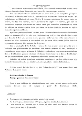 Curso de Animação Sociocultural
1º Ano / 2009-2010
6
O meu interesse neste Trabalho concerne-se com o facto de lidar com este público – alvo
todos os dias e através da Observação perceber melhor os seus comportamentos.
Tem como objectivo teórico a Valorização dos idosos numa idade avançada e que apesar
de sofrerem de determinadas doenças, nomeadamente o Alzheimer, devemos de intervir com
variadíssimas actividades, tendo como objectivo de quebrar a monotonia dos idosos, mantê-los
activos, dar-lhes mais conforto, criando momentos de alegria e de conforto, quer com as
funcionárias, quer com os familiares na hora de visita, quer no convívio entre Idosos nas horas
de refeições ou noutros tempos livres, que apesar de serem momentos simples, se tornem
memoráveis para estes Idosos.
A principal preocupação deste trabalho, é que a minha intervenção enquanto observadora
sobre este caso específico, incentive uma continuidade do projecto quer pelos familiares, quer
pela direcção do Lar, uma vez que a estas pessoas e cada vez mais estão constantemente a
aparecer na nossa Sociedade, e infelizmente cada vez mais novas; talvez grande parte das
pessoas não sabe como lidar com este tipo de doença.
Com a realização deste Trabalho pretendo ter um contacto mais profundo com a
realidade, que possivelmente irei encontrar num Futuro próximo, ou seja, aperfeiçoar o
conhecimento sobre o que é a Doença de Alzheimer, quais são as características principais da
doença de Alzheimer, quais os principais estádios de desenvolvimento da doença de Alzheimer,
em que idades aparecem, como se diagnostica esta doença e como obter ajuda.
Tudo isto irá verificar através da observação participante e da observação directa, bem
como através das entrevistas aos familiares, técnicos, auxiliares e donos da Instituição.
Segundo o autor Ladislas Robert, do Livro “o Envelhecimento”, caracteriza a Doença de
Alzheimer da seguinte forma:
1 - Caracterização da Doença
Doenças que mais afectam os Idosos
Como se sabe os idosos são a faixa etária que mais vulnerável está a doenças, inclusive
existem doenças que só surgem a partir de determinada idade.
Alzheimer
É uma doença degenerativa, até agora sem cura e terminal;
Foi descrita pela primeira vez em 1906 pelo psiquiatra alemão Alois Alzheimer;
Cada paciente de Alzheimer sofre a doença de forma única mas existem pontos em
comum, como a perda de memória.
 