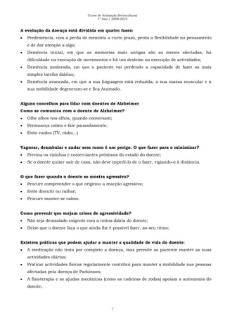 Curso de Animação Sociocultural
1º Ano / 2009-2010
7
A evolução da doença está dividida em quatro fases:
Predemência, com a perda de memória a curto prazo, perda a flexibilidade no pensamento
e de dar atenção a algo;
Demência inicial, em que as memórias mais antigas são as menos afectadas, há
dificuldade na execução de movimentos e há um desleixo na execução de actividades;
Demência moderada, em que o paciente vai perdendo a capacidade de fazer as mais
simples tarefas diárias;
Demência avançada, em que a sua linguagem está reduzida, a sua massa muscular e a
sua mobilidade degeneram-se e fica Acamado.
Alguns concelhos para lidar com doentes de Alzheimer
Como se comunica com o doente de Alzheimer?
Olhe olhos nos olhos, quando conversam;
Permaneça calmo e fale pausadamente;
Evite ruídos (TV, rádio...)
Vaguear, deambular e andar sem rumo é um perigo. O que fazer para o minimizar?
Previna os vizinhos e comerciantes próximos do estado do doente;
Se o doente quiser sair de casa, não deve impedi-lo de o fazer, vigiando-o à distância.
O que fazer quando o doente se mostra agressivo?
Procure compreender o que originou a reacção agressiva;
Evite discutir ou ralhar;
Procure manter-se calmo.
Como prevenir que surjam crises de agressividade?
Não seja demasiado exigente com a rotina diária do doente;
Deixe que o doente faça o que ainda lhe é possível fazer, ao seu ritmo;
Existem práticas que podem ajudar a manter a qualidade de vida do doente:
A medicação não trata por completo a doença, mas permite ao paciente manter as suas
actividades diárias;
Praticar actividades físicas regularmente contribui para manter a mobilidade nas pessoas
afectadas pela doença de Parkinson;
A fisioterapia e as ajudas mecânicas (como as cadeiras de rodas) apoiam a autonomia do
doente;
 