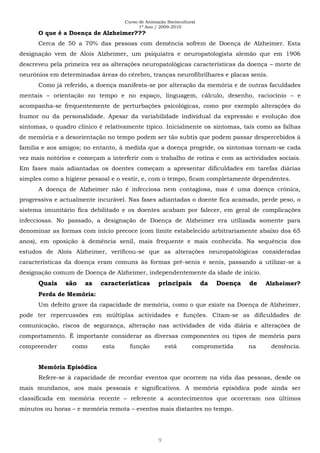 Curso de Animação Sociocultural
1º Ano / 2009-2010
9
O que é a Doença de Alzheimer???
Cerca de 50 a 70% das pessoas com demência sofrem de Doença de Alzheimer. Esta
designação vem de Alois Alzheimer, um psiquiatra e neuropatologista alemão que em 1906
descreveu pela primeira vez as alterações neuropatológicas características da doença – morte de
neurónios em determinadas áreas do cérebro, tranças neurofibrilhares e placas senis.
Como já referido, a doença manifesta-se por alteração da memória e de outras faculdades
mentais – orientação no tempo e no espaço, linguagem, cálculo, desenho, raciocínio – e
acompanha-se frequentemente de perturbações psicológicas, como por exemplo alterações do
humor ou da personalidade. Apesar da variabilidade individual da expressão e evolução dos
sintomas, o quadro clínico é relativamente típico. Inicialmente os sintomas, tais como as falhas
de memória e a desorientação no tempo podem ser tão subtis que podem passar despercebidos à
família e aos amigos; no entanto, à medida que a doença progride, os sintomas tornam-se cada
vez mais notórios e começam a interferir com o trabalho de rotina e com as actividades sociais.
Em fases mais adiantadas os doentes começam a apresentar dificuldades em tarefas diárias
simples como a higiene pessoal e o vestir, e, com o tempo, ficam completamente dependentes.
A doença de Alzheimer não é infecciosa nem contagiosa, mas é uma doença crónica,
progressiva e actualmente incurável. Nas fases adiantadas o doente fica acamado, perde peso, o
sistema imunitário fica debilitado e os doentes acabam por falecer, em geral de complicações
infecciosas. No passado, a designação de Doença de Alzheimer era utilizada somente para
denominar as formas com início precoce (com limite estabelecido arbitrariamente abaixo dos 65
anos), em oposição à demência senil, mais frequente e mais conhecida. Na sequência dos
estudos de Alois Alzheimer, verificou-se que as alterações neuropatológicas consideradas
características da doença eram comuns às formas pré-senis e senis, passando a utilizar-se a
designação comum de Doença de Alzheimer, independentemente da idade de início.
Quais são as características principais da Doença de Alzheimer?
Perda de Memória:
Um defeito grave da capacidade de memória, como o que existe na Doença de Alzheimer,
pode ter repercussões em múltiplas actividades e funções. Citam-se as dificuldades de
comunicação, riscos de segurança, alteração nas actividades de vida diária e alterações de
comportamento. É importante considerar as diversas componentes ou tipos de memória para
compreender como esta função está comprometida na demência.
Memória Episódica
Refere-se à capacidade de recordar eventos que ocorrem na vida das pessoas, desde os
mais mundanos, aos mais pessoais e significativos. A memória episódica pode ainda ser
classificada em memória recente – referente a acontecimentos que ocorreram nos últimos
minutos ou horas – e memória remota – eventos mais distantes no tempo.
 