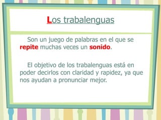 L os trabalenguas Son un juego de palabras en el que se repite muchas veces un sonido . El objetivo de los trabalenguas está en poder decirlos con claridad y rapidez, ya que nos ayudan a pronunciar mejor.