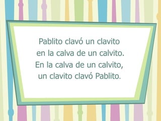 Pablito clavó un clavito en la calva de un calvito. En la calva de un calvito, un clavito clavó Pablito .