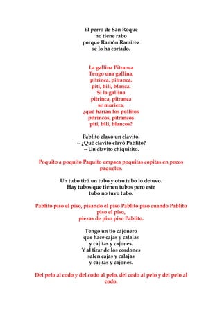 El perro de San Roque
                          no tiene rabo
                    porque Ramón Ramírez
                        se lo ha cortado.


                       La gallina Pitranca
                       Tengo una gallina,
                        pitrinca, pitranca,
                         piti, bili, blanca.
                           Si la gallina
                        pitrinca, pitranca
                            se muriera,
                     ¿qué harían los pollitos
                       pitrincos, pitrancos
                        piti, bili, blancos?

                   Pablito clavó un clavito.
                  —¿Qué clavito clavó Pablito?
                    —Un clavito chiquitito.

 Poquito a poquito Paquito empaca poquitas copitas en pocos
                         paquetes.

           Un tubo tiró un tubo y otro tubo lo detuvo.
             Hay tubos que tienen tubos pero este
                       tubo no tuvo tubo.

Pablito piso el piso, pisando el piso Pablito piso cuando Pablito
                           piso el piso,
                   piezas de piso piso Pablito.

                     Tengo un tío cajonero
                    que hace cajas y calajas
                       y cajitas y cajones.
                    Y al tirar de los cordones
                      salen cajas y calajas
                       y cajitas y cajones.

Del pelo al codo y del codo al pelo, del codo al pelo y del pelo al
                              codo.
 