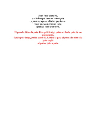 Juan tuvo un tubo,
                  y el tubo que tuvo se le rompio,
                 y para recuperar el tubo que tuvo,
                     tuvo que comprar un tubo
                       igual al tubo que tuvo.

El pato le dijo a la pata. Pata pa'ti traigo patas arriba la pata de un
                              pato patón.
Patón pati-largo, patón como tú. Le tiró la pata el pato a la pata y la
                              pata cogió
                         al pobre pato a pata.
 