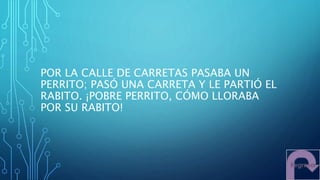 POR LA CALLE DE CARRETAS PASABA UN
PERRITO; PASÓ UNA CARRETA Y LE PARTIÓ EL
RABITO. ¡POBRE PERRITO, CÓMO LLORABA
POR SU RABITO!
 