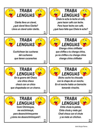 Isidro Burgos Ramos
TRABA TRABA
LENGUAS LENGUAS
Chela le echa la leche al café,
Clarita lleva un clavel, para hacer café con leche.
¿qué clavel lleva Clarita? Para hacer leche con café,
Lleva un clavel color clarito. ¿qué hace falta que Chela le eche?
CL
049
CH
050
TRABA TRABA
LENGUAS LENGUAS
Chango chino chiflador
Cuchichean las cucharas que chiflas a tu changa china,
del cucharero ya no chifles a tu changa china
que tienen cucarachas chango chino chiflador
CH
051
CH
052
TRABA TRABA
LENGUAS LENGUAS
En la guerra del Chaco Dicho coche ha chocado
una chica checa con la chapa de un rancho.
chocó con un chico En el rancho había un borracho
que chapoteaba en un charco. tomando vinacho.
CH
053
CH
054
TRABA TRABA
LENGUAS LENGUAS
Comí Chirimoyas, Chito chuta la pelota,
me enchirimoyé, Chito chuta y mete gol.
para desenchirimoyarme Chati choca con el chute
¿cómo me desenchirimoyaré?. y se mete un chichon.
CH
055
CH
056
 