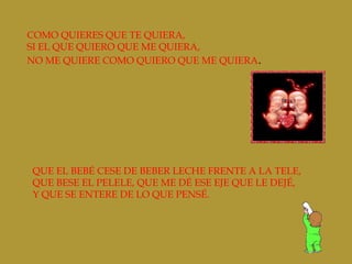 COMO QUIERES QUE TE QUIERA,
SI EL QUE QUIERO QUE ME QUIERA,
NO ME QUIERE COMO QUIERO QUE ME QUIERA.
QUE EL BEBÉ CESE DE BEBER LECHE FRENTE A LA TELE,
QUE BESE EL PELELE, QUE ME DÉ ESE EJE QUE LE DEJÉ,
Y QUE SE ENTERE DE LO QUE PENSÉ.
 