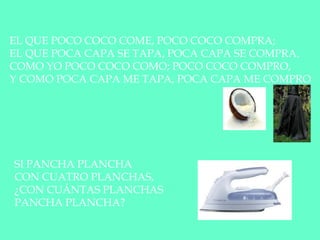 EL QUE POCO COCO COME, POCO COCO COMPRA;
EL QUE POCA CAPA SE TAPA, POCA CAPA SE COMPRA.
COMO YO POCO COCO COMO; POCO COCO COMPRO,
Y COMO POCA CAPA ME TAPA, POCA CAPA ME COMPRO
SI PANCHA PLANCHA
CON CUATRO PLANCHAS,
¿CON CUÁNTAS PLANCHAS
PANCHA PLANCHA?
 