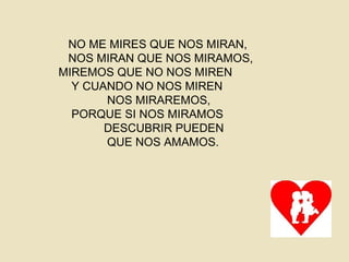 NO ME MIRES QUE NOS MIRAN,
NOS MIRAN QUE NOS MIRAMOS,
MIREMOS QUE NO NOS MIREN
Y CUANDO NO NOS MIREN
NOS MIRAREMOS,
PORQUE SI NOS MIRAMOS
DESCUBRIR PUEDEN
QUE NOS AMAMOS.
 