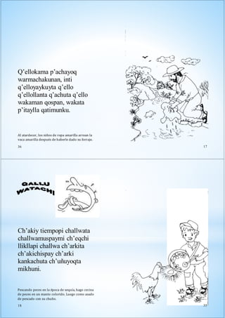 Al atardecer, los niños de ropa amarilla arrean la
vaca amarilla después de haberle dado su forraje.
36
Q’ellokama p’achayoq
warmachakunan, inti
q’elloyaykuyta q’ello
q’ellollanta q’achuta q’ello
wakaman qospan, wakata
p’itaylla qatimunku.
17
Ch’akiy tiempopi challwata
challwamuspaymi ch’eqchi
llikllapi challwa ch’arkita
ch’akichispay ch’arki
kankachuta ch’uñuyoqta
mikhuni.
Pescando peces en la época de sequía, hago cecina
de peces en un manto colorido. Luego como asado
de pescado con su chuño.
18 35
 