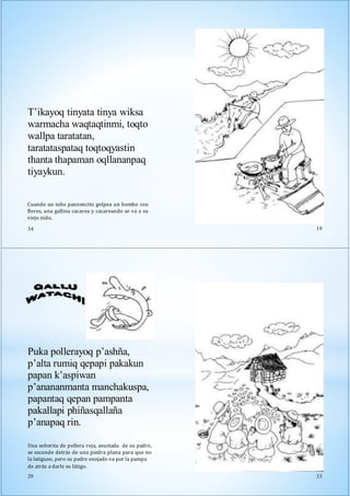 Cuando un niño panzoncito golpea un bombo con
flores, una gallina cacarea y cacareando se va a su
viejo nido.
34
T’ikayoq tinyata tinya wiksa
warmacha waqtaqtinmi, toqto
wallpa taratatan,
taratataspataq toqtoqyastin
thanta thapaman oqllananpaq
tiyaykun.
19
Puka pollerayoq p’ashña,
p’alta rumiq qepapi pakakun
papan k’aspiwan
p’anananmanta manchakuspa,
papantaq qepan pampanta
pakallapi phiñasqallaña
p’anapaq rin.
Una señorita de pollera roja, asustada de su padre,
se esconde detrás de una piedra plana para que no
la latiguee, pero su padre enojado va por la pampa
de atrás a darle su látigo.
20 33
 