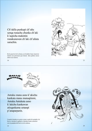 En la puerta de la choza, un hombre hace macerar
chuño con personas que tienen diez palitos secos
sobre sus manos.
30
Ch’uklla punkupi ch’uñu
senqa runacha chunka ch’aki
k’aspicha makintin
runakunawan ch’aki ch’uñuta
saruchin.
23
Antuku mana asno k’akichu
kankata mana munaqtinmi,
Antuka Antukuta asno
k’akichu kankawan
atisqankama umanpi
p’anaparparin.
Cuando Antuku no quiso comer asado de quijada de
burro, Antuka lo golpeó a Antuku hasta cansarse
con la quijada del burro en la cabeza.
24 29
 