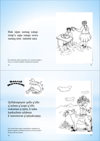 Una señorita roba corazones, con trenzas largas y
con un corazón amable, se llama Sara (maíz).
28
Huk sipas sumaq sonqo
simp’a sapa sonqo suwa
sumaq simi sutinmi sara.
25
Qellakuspaymi qolla q’ello
q’achuta q’asapi q’ello
wakaman q’epini, k’anka
kankachuta calabaza
k’usawtawan q’epiyukuspay.
Por ocioso llevo pasto amarillento cargando mi
asado de gallo y calabaza al horno a la vaca amari-
lla que está en la puna.
26 27
 