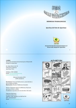 50
Asociación Interdenominacionalpara el
Desarrollo Integral de Apurímac
3
HERMOSAS TRABALENGUAS
Quechua del Este de Apurímac
©AIDIA
Asociación Interdenominacional para el Desarrollo
Integral de Apurímac
Av. Salas Berty Lote 18
Villa Gloria, Abancay
Apurímac, Perú
Teléfono: 083-322826
Email: director@aidiaperu.org,
autores@aidiaperu.org
Edición Diciembre 2011
1,000 ejemplares
Escritores: Áreas de Publicaciones y Aprendiendo a
leer la Biblia de AIDIA
Ilustración: Elizabet Talaberano Gonzales
Hecho el depósito legal en la Biblioteca Nacional
del Perú Nº 2011-16390
Prohibida la reproducción sin derechos del autor.
Imprenta EpiCentro
Jr. Huancavelica 321
Teléfono: 083-782028, Cel. 983764739
RUC: 10418628567
Email: darcy_gc@hotmail.com
4 49
 