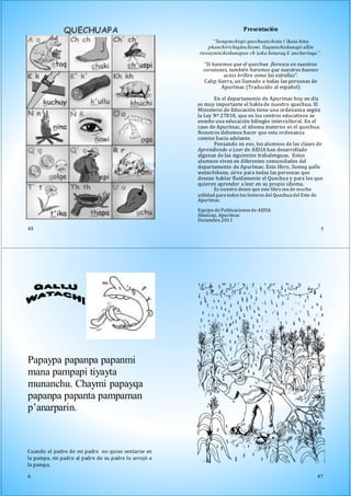 48
“Si hacemos que el quechua florezca en nuestros
corazones, también haremos que nuestros buenos
actos brillen como las estrellas”.
Calip Sierra, un llamado a todas las personas de
Apurímac (Traducido al español)
En el departamento de Apurímac hoy en día
es muy importante el habla de nuestro quechua. El
Ministerio de Educación tiene una ordenanza según
la Ley Nº 27818, que en los centros educativos se
enseñe una educación bilingüe intercultural. En el
caso de Apurímac, el idioma materno es el quechua.
Nosotros debemos hacer que esta ordenanza
camine hacia adelante.
Pensando en eso, los alumnos de las clases de
Aprendiendo a Leer de AIDIA han desarrollado
algunas de las siguientes trabalenguas. Estos
alumnos viven en diferentes comunidades del
departamento de Apurímac. Este libro, Sumaq qallu
watachikuna, sirve para todas las personas que
desean hablar fluidamente el Quechua y para los que
quieren aprender a leer en su propio idioma.
Es nuestro deseo que este libro sea de mucha
utilidad para todos los lectores del Quechua del Este de
Apurímac.
Equipo de Publicaciones de AIDIA
Abancay, Apurímac
Diciembre 2011
5
Presentación
“Sonqonchispi quechuanchista t’ikata hina
phanchirichiqtinchismi, llaqtanchiskunapi allin
ruwayninchiskunapas ch’aska hinaraq k’ancharinqa”.
Papaypa papanpa papanmi
mana pampapi tiyayta
munanchu. Chaymi papayqa
papanpa papanta pampaman
p’anarparin.
Cuando el padre de mi padre no quiso sentarse en
la pampa, mi padre al padre de su padre lo arrojó a
la pampa.
6 47
 