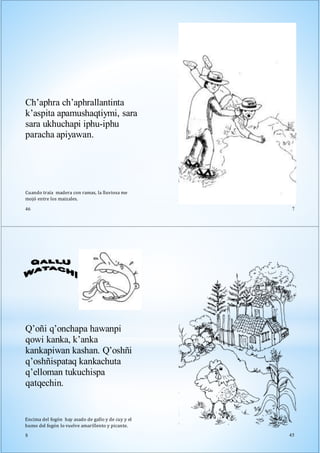 Cuando traía madera con ramas, la lluviosa me
mojó entre los maizales.
46
Ch’aphra ch’aphrallantinta
k’aspita apamushaqtiymi, sara
sara ukhuchapi iphu-iphu
paracha apiyawan.
7
Q’oñi q’onchapa hawanpi
qowi kanka, k’anka
kankapiwan kashan. Q’oshñi
q’oshñispataq kankachuta
q’elloman tukuchispa
qatqechin.
Encima del fogón hay asado de gallo y de cuy y el
humo del fogón lo vuelve amarillento y picante.
8 45
 