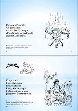 Para dar maíz a las gallinas multicolores vamos a
escoger maíces multicolores de un costal
multicolor.
44
Ch’eqchi ch’eqchillan
wallpakunaman
mikhuchinapaq ch’eqchi
ch’eqchillanta sarata ch’eqchi
sacaman akllasunchis.
9
K’aspi k’ullu
k’umpakunanpaq
kiruywan kanini.
k’umpakamuspataqmi
k’akichuypi hap’iwaspa
pampaman k’unparpariwan.
Cuando trataba de tumbar un tronco con mis
dientes, de un momento a otro el tronco cayó y me
cogió en la quijada hasta tirarme al suelo.
10 43
 