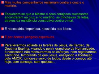 Mas muitos companheiros reclamam contra a cruz e o martírio. Esquecem-se que o Mestre e seus corajosos sucessores encontraram na cruz e no martírio, as trincheiras de lutas, através da resistência construtiva contra o mal. É necessária, imperiosa, nossa ida aos lobos. É por demais perigoso esperá-los. Para levarmos adiante as tarefas de Jesus, de Kardec, da Doutrina Espírita, visando o porvir grandioso da Humanidade, é necessário não mensurarmos os esforços, nem regatearmos sacrifícios, lembrando de que Jesus, ensejando a libertação pelo AMOR, tornou-se servo de todos; desde o começo até hoje, sem cansaço, sem queixas... 