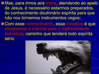 Mas, para irmos aos  lobos , atendendo ao apelo de Jesus, é necessário estarmos preparados, do conhecimento doutrinário espírita para que não nos tornemos instrumentos cegos; Com esse  conhecimento , essa  iniciativa  é que  iniciaremos a marcha para o melhoramento   individual , caminho que tenderá todo espírita sério 