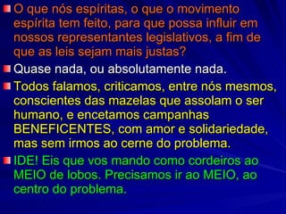 O que nós espíritas, o que o movimento espírita tem feito, para que possa influir em nossos representantes legislativos, a fim de que as leis sejam mais justas? Quase nada, ou absolutamente nada. Todos falamos, criticamos, entre nós mesmos, conscientes das mazelas que assolam o ser humano, e encetamos campanhas BENEFICENTES, com amor e solidariedade, mas sem irmos ao cerne do problema. IDE! Eis que vos mando como cordeiros ao MEIO de lobos. Precisamos ir ao MEIO, ao centro do problema. 