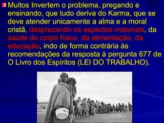 Muitos Invertem o problema, pregando e ensinando, que tudo deriva do Karma, que se deve atender unicamente a alma e a moral cristã,  desprezando os aspectos materiais , da  saúde do corpo físico, da alimentação, da   educação , indo de forma contrária às recomendações da resposta à pergunta 677 de O Livro dos Espíritos (LEI DO TRABALHO). 