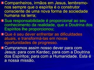 Companheiros, irmãos em Jesus, lembremo-nos sempre que o espírita é o construtor consciente de uma nova forma de sociedade humana na terra;  Sua responsabilidade é proporcional ao seu conhecimento da realidade, que a Doutrina dos Espíritos lhe proporcionou;  Que é seu dever enfrentar as dificuldades atuais, e transformá-las em novas oportunidades de progresso.  Cumpramos assim nosso dever para com Jesus; para com Kardec; para com a Doutrina dos Espíritos; para com a Humanidade. Esta é a nossa missão.  